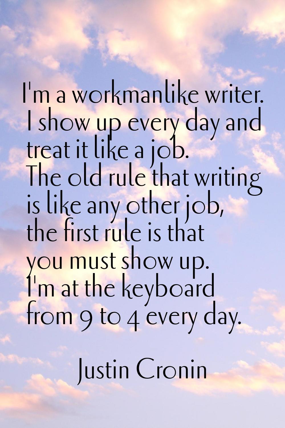I'm a workmanlike writer. I show up every day and treat it like a job. The old rule that writing is