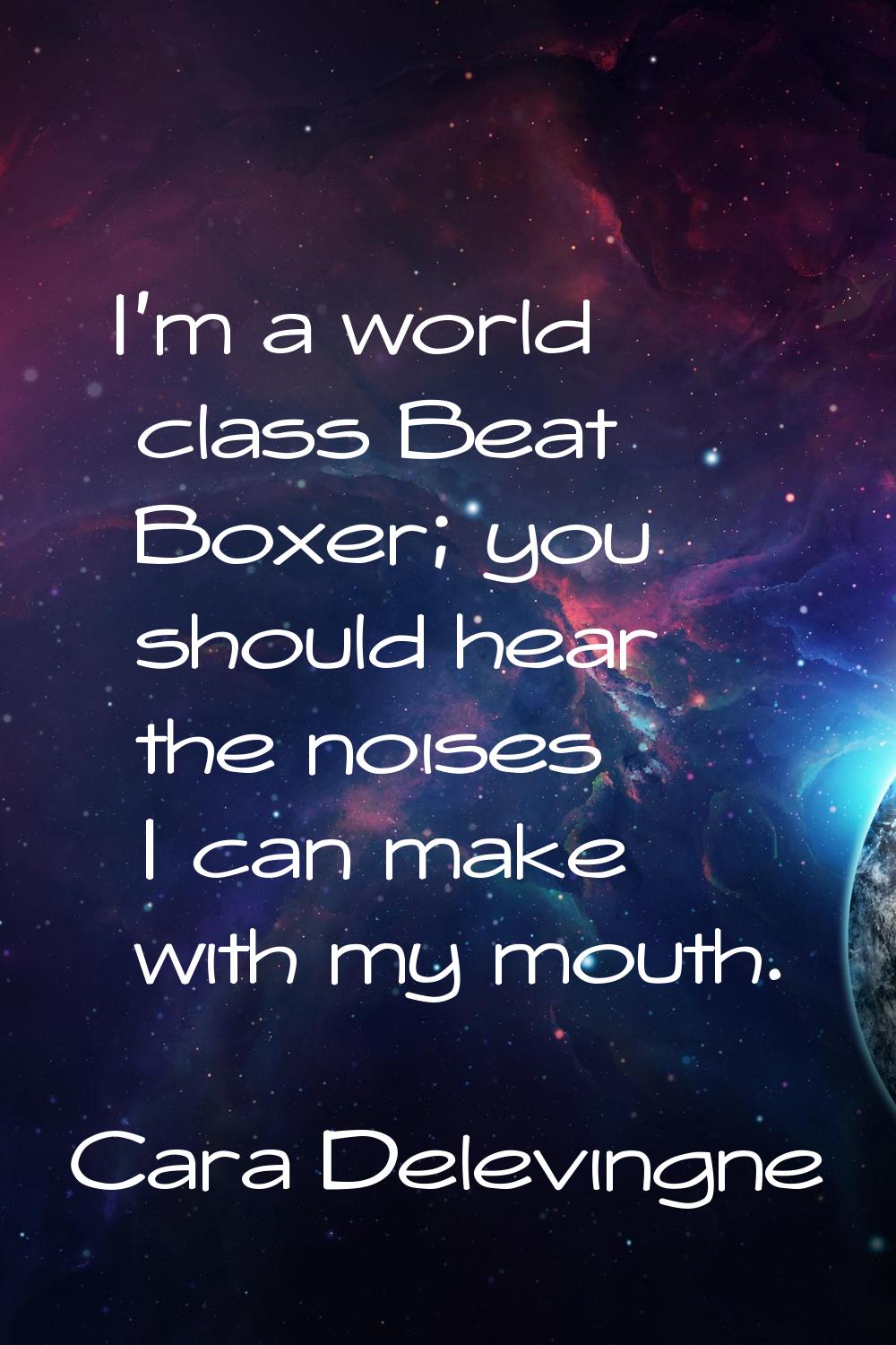I'm a world class Beat Boxer; you should hear the noises I can make with my mouth.