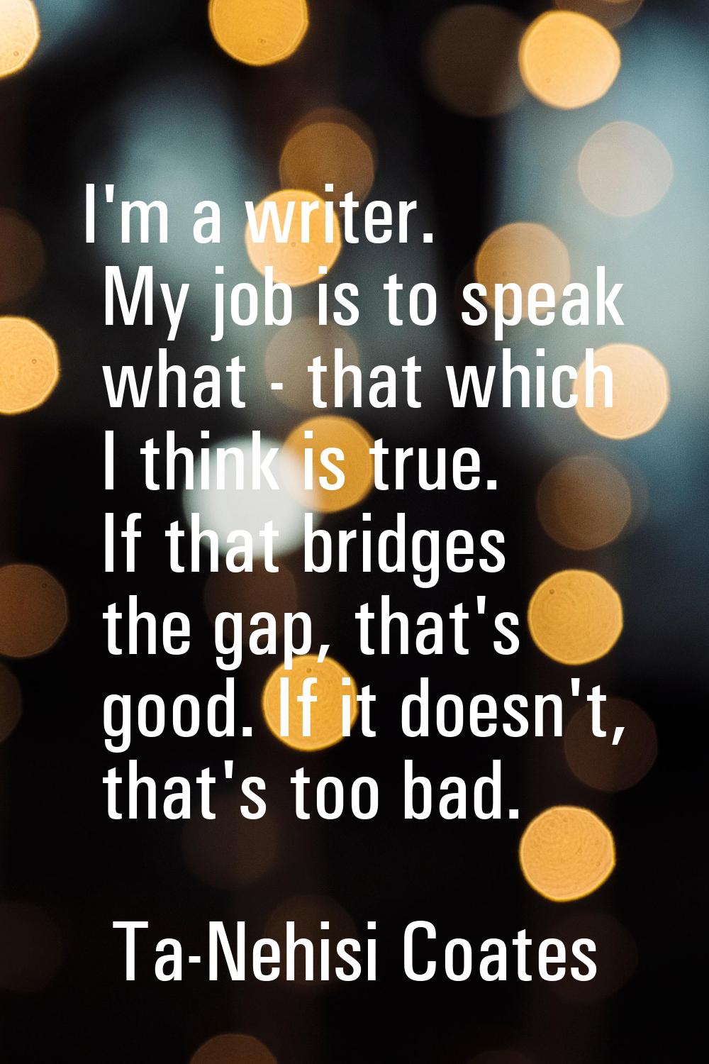 I'm a writer. My job is to speak what - that which I think is true. If that bridges the gap, that's