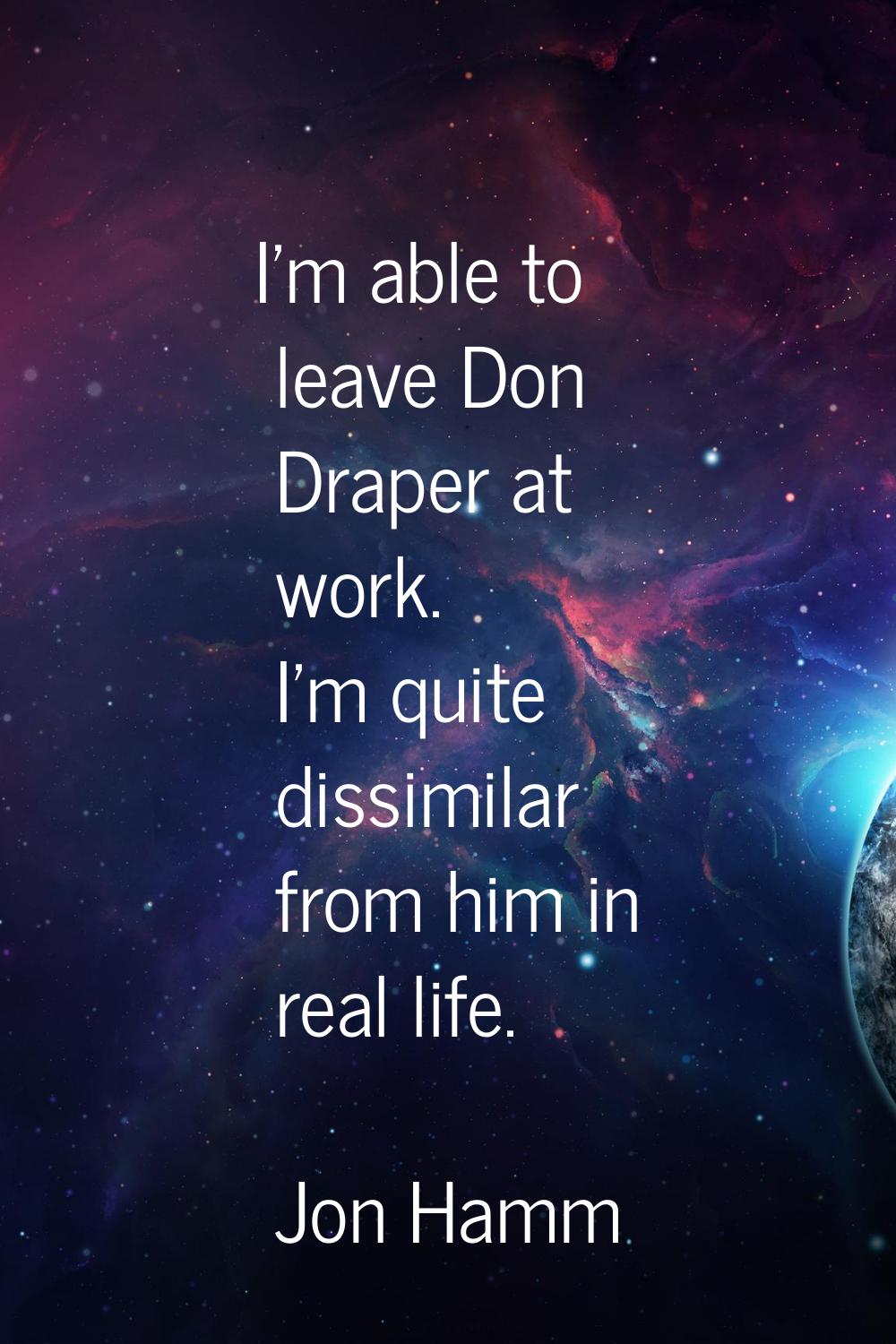 I'm able to leave Don Draper at work. I'm quite dissimilar from him in real life.