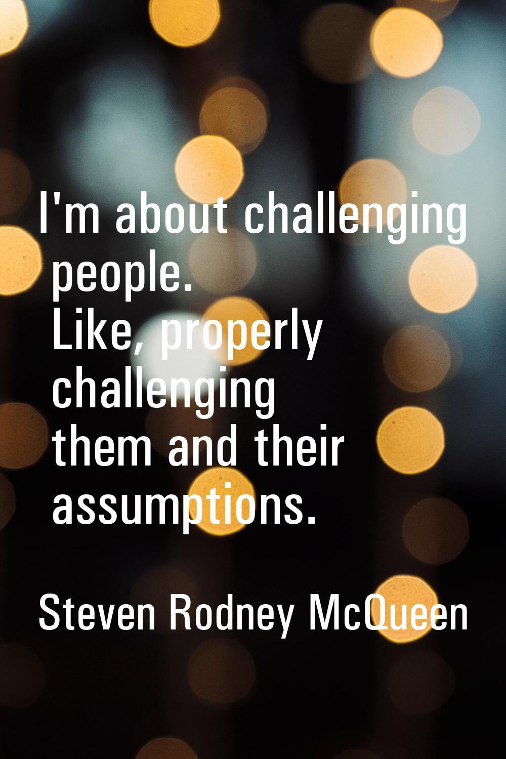 I'm about challenging people. Like, properly challenging them and their assumptions.