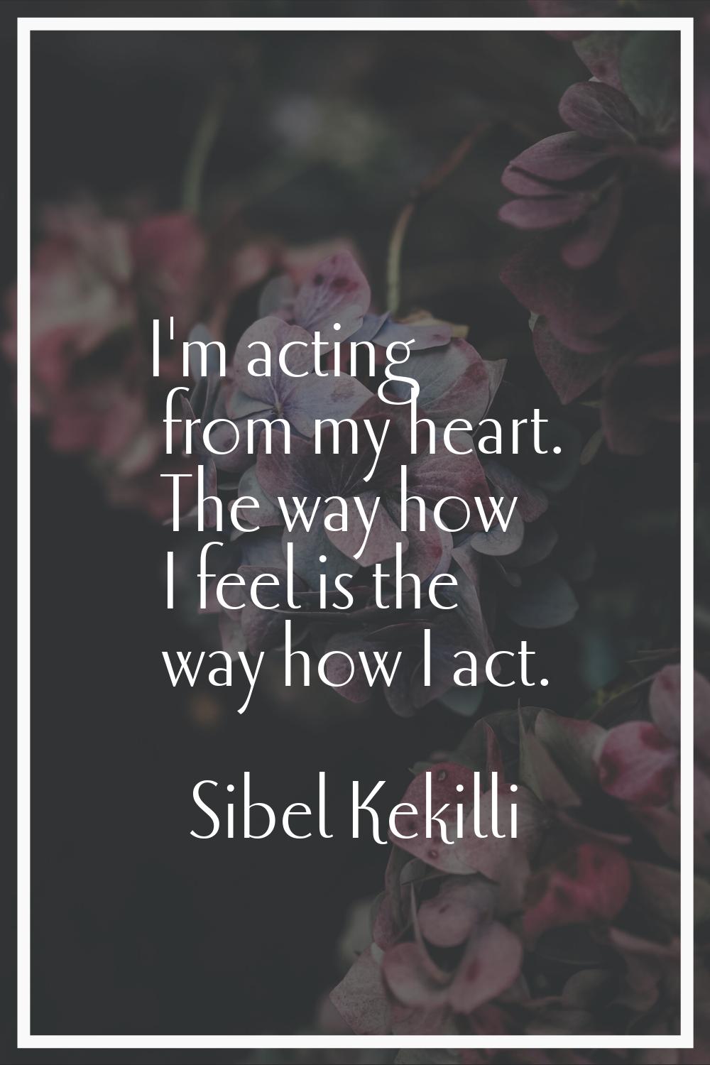 I'm acting from my heart. The way how I feel is the way how I act.