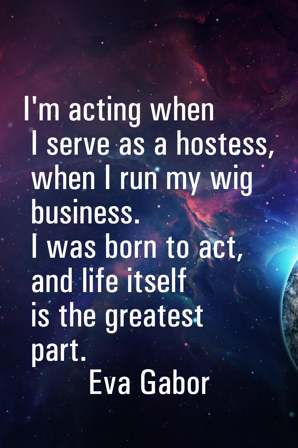 I'm acting when I serve as a hostess, when I run my wig business. I was born to act, and life itsel
