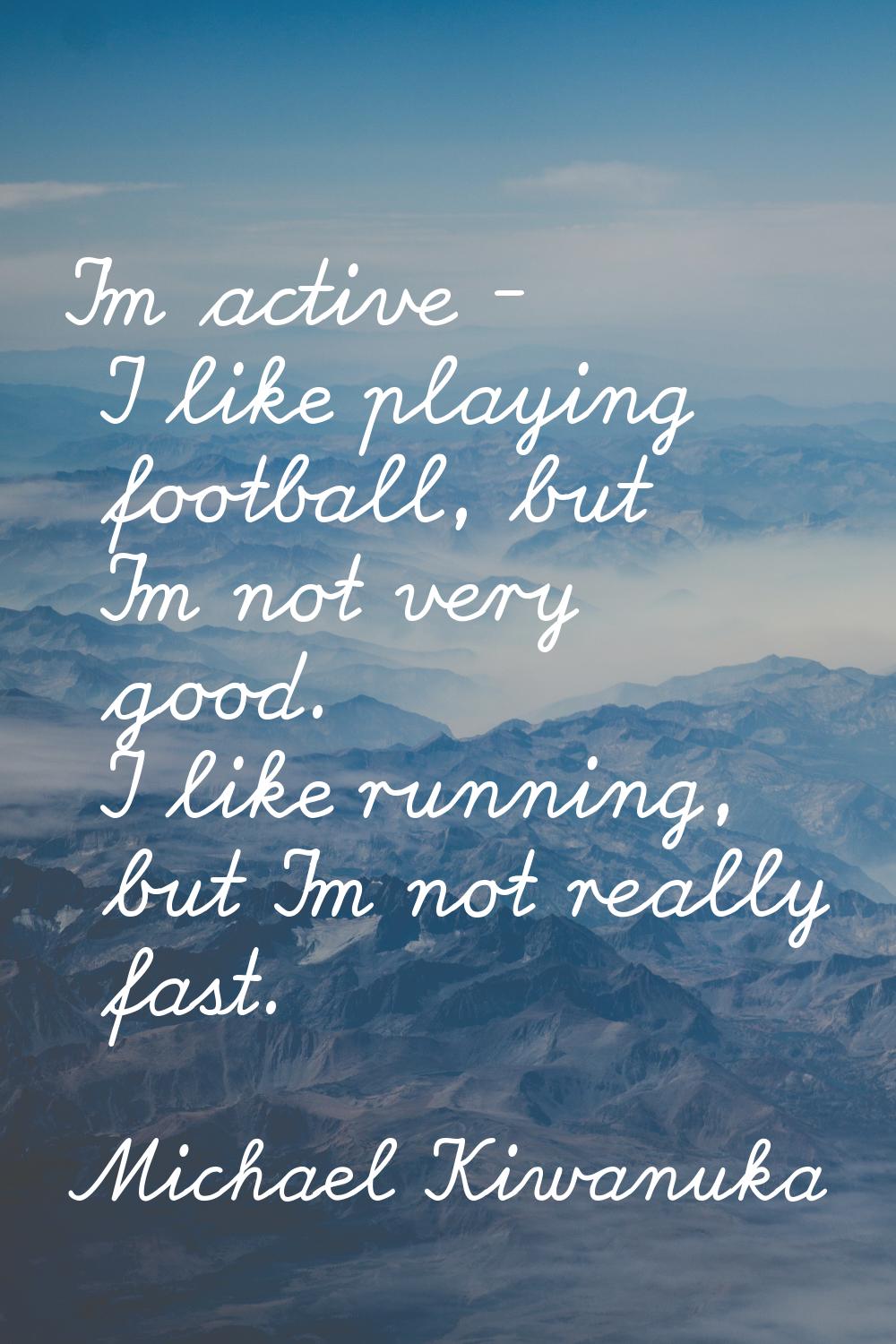 I'm active - I like playing football, but I'm not very good. I like running, but I'm not really fas