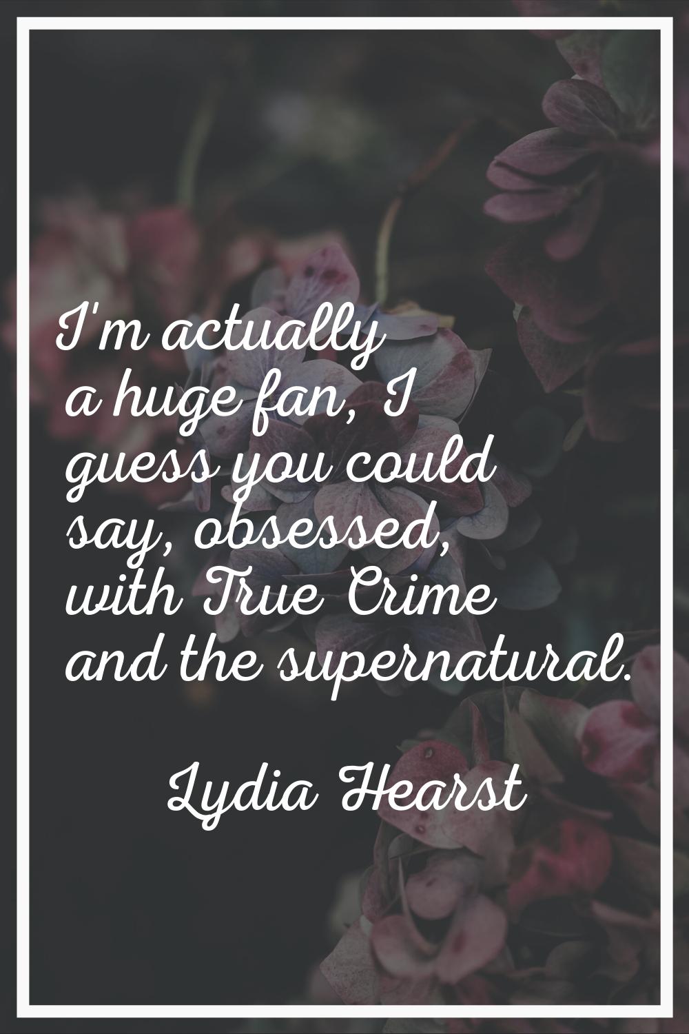 I'm actually a huge fan, I guess you could say, obsessed, with True Crime and the supernatural.