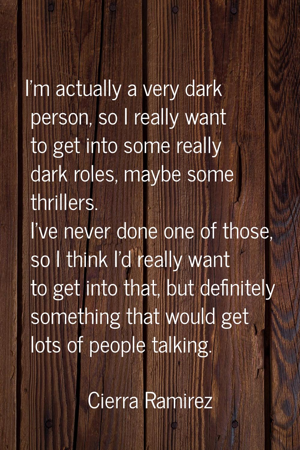 I'm actually a very dark person, so I really want to get into some really dark roles, maybe some th