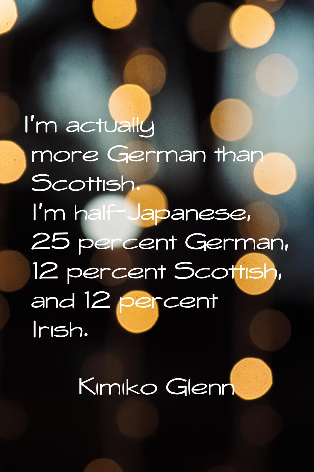 I'm actually more German than Scottish. I'm half-Japanese, 25 percent German, 12 percent Scottish, 