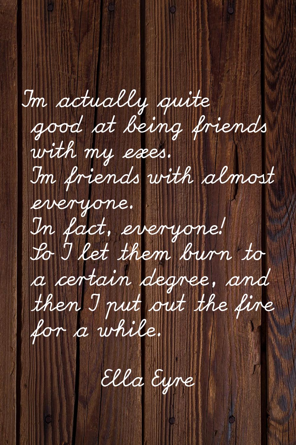 I'm actually quite good at being friends with my exes. I'm friends with almost everyone. In fact, e