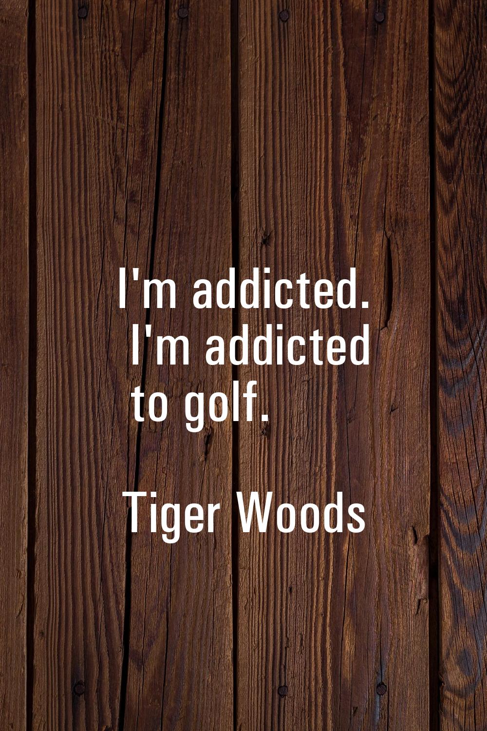 I'm addicted. I'm addicted to golf.