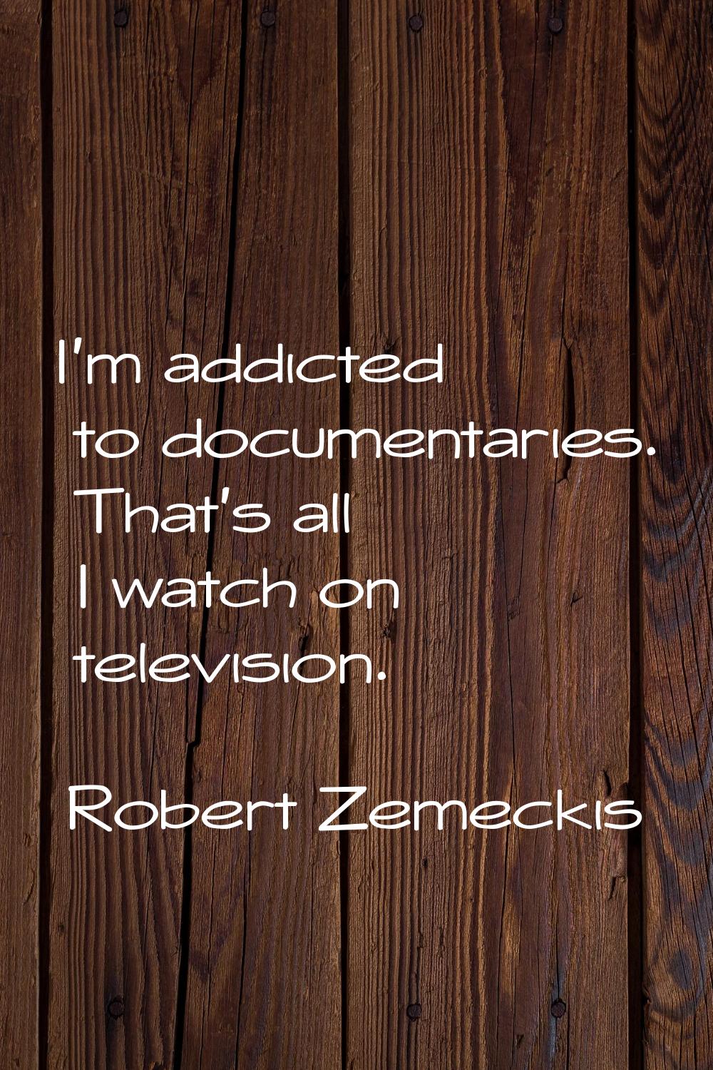 I'm addicted to documentaries. That's all I watch on television.
