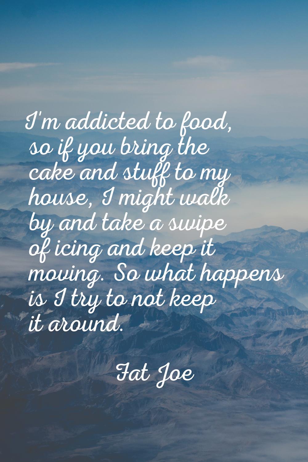 I'm addicted to food, so if you bring the cake and stuff to my house, I might walk by and take a sw