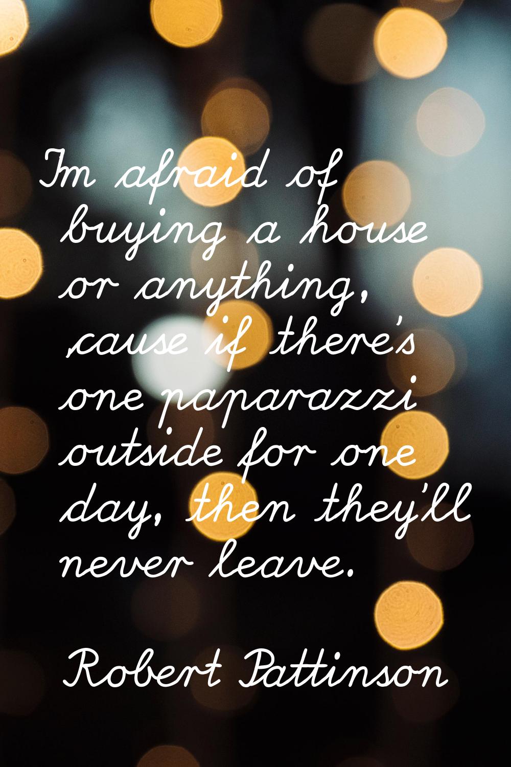 I'm afraid of buying a house or anything, 'cause if there's one paparazzi outside for one day, then