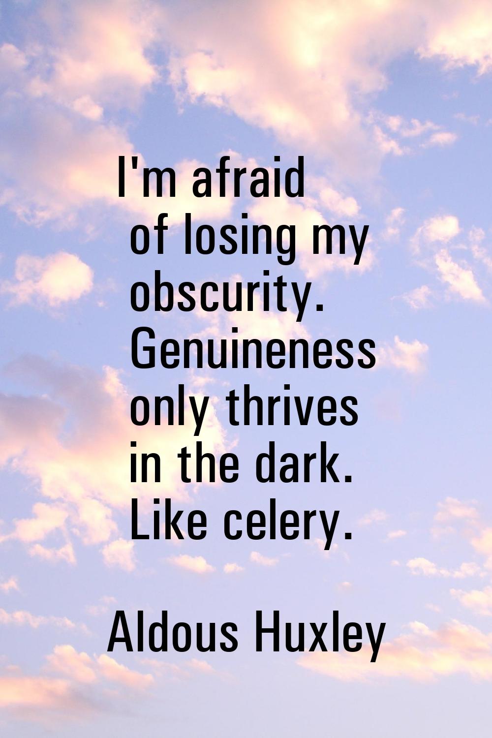 I'm afraid of losing my obscurity. Genuineness only thrives in the dark. Like celery.