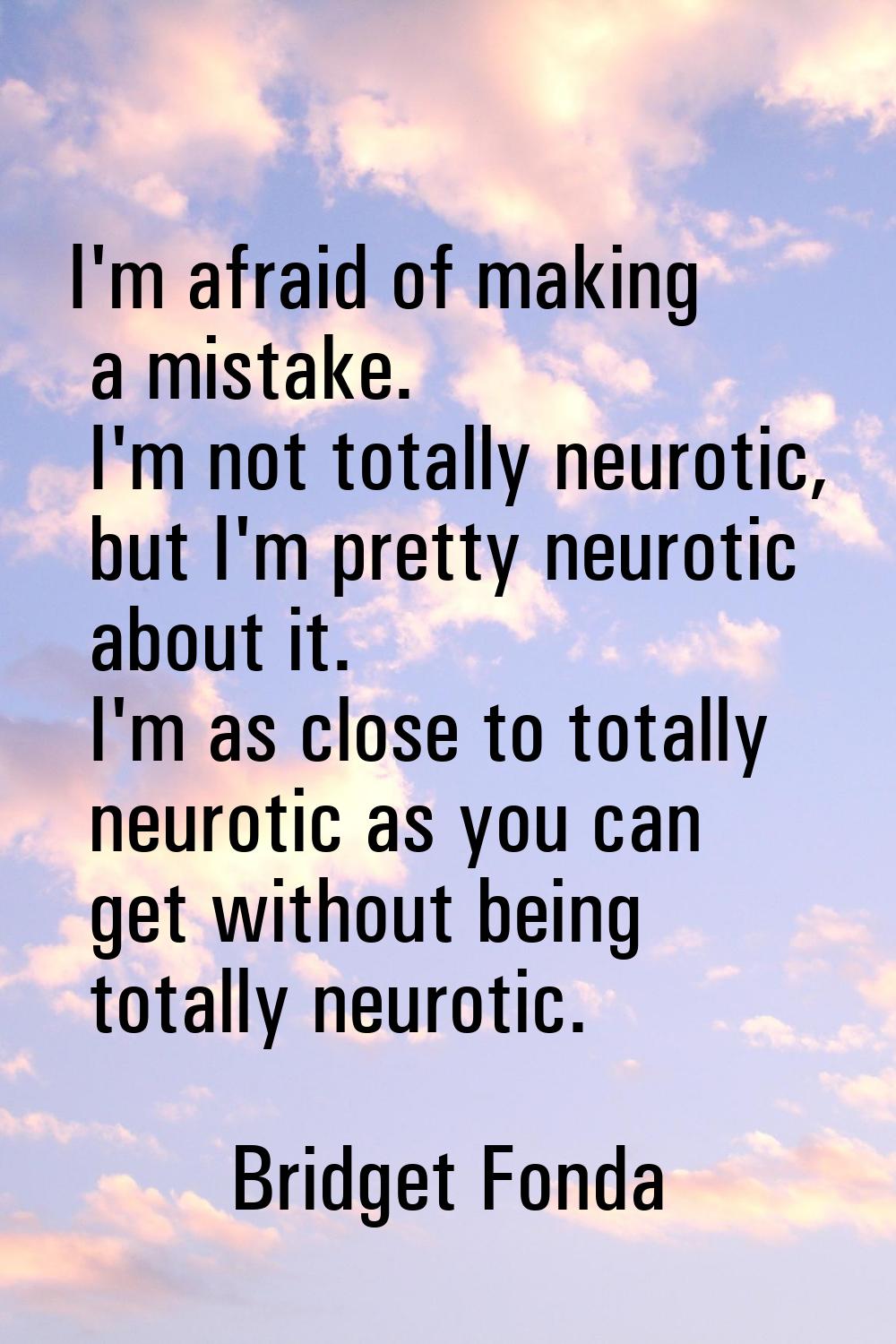 I'm afraid of making a mistake. I'm not totally neurotic, but I'm pretty neurotic about it. I'm as 