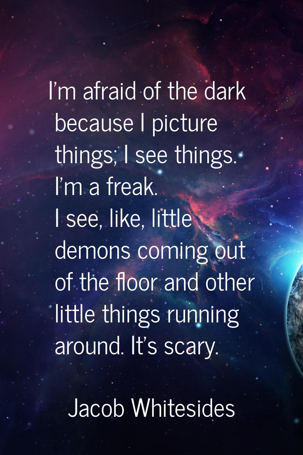 I'm afraid of the dark because I picture things; I see things. I'm a freak. I see, like, little dem