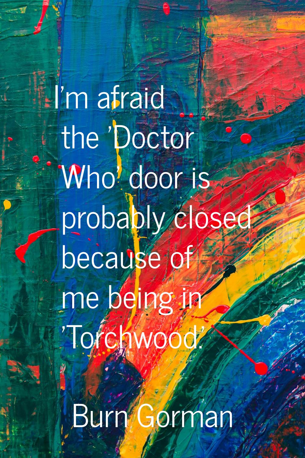 I'm afraid the 'Doctor Who' door is probably closed because of me being in 'Torchwood.'