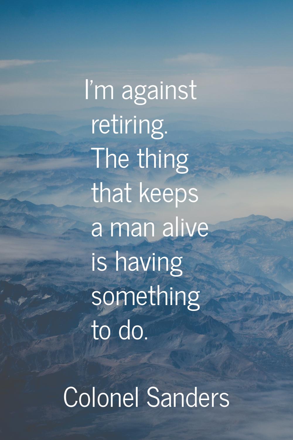 I'm against retiring. The thing that keeps a man alive is having something to do.