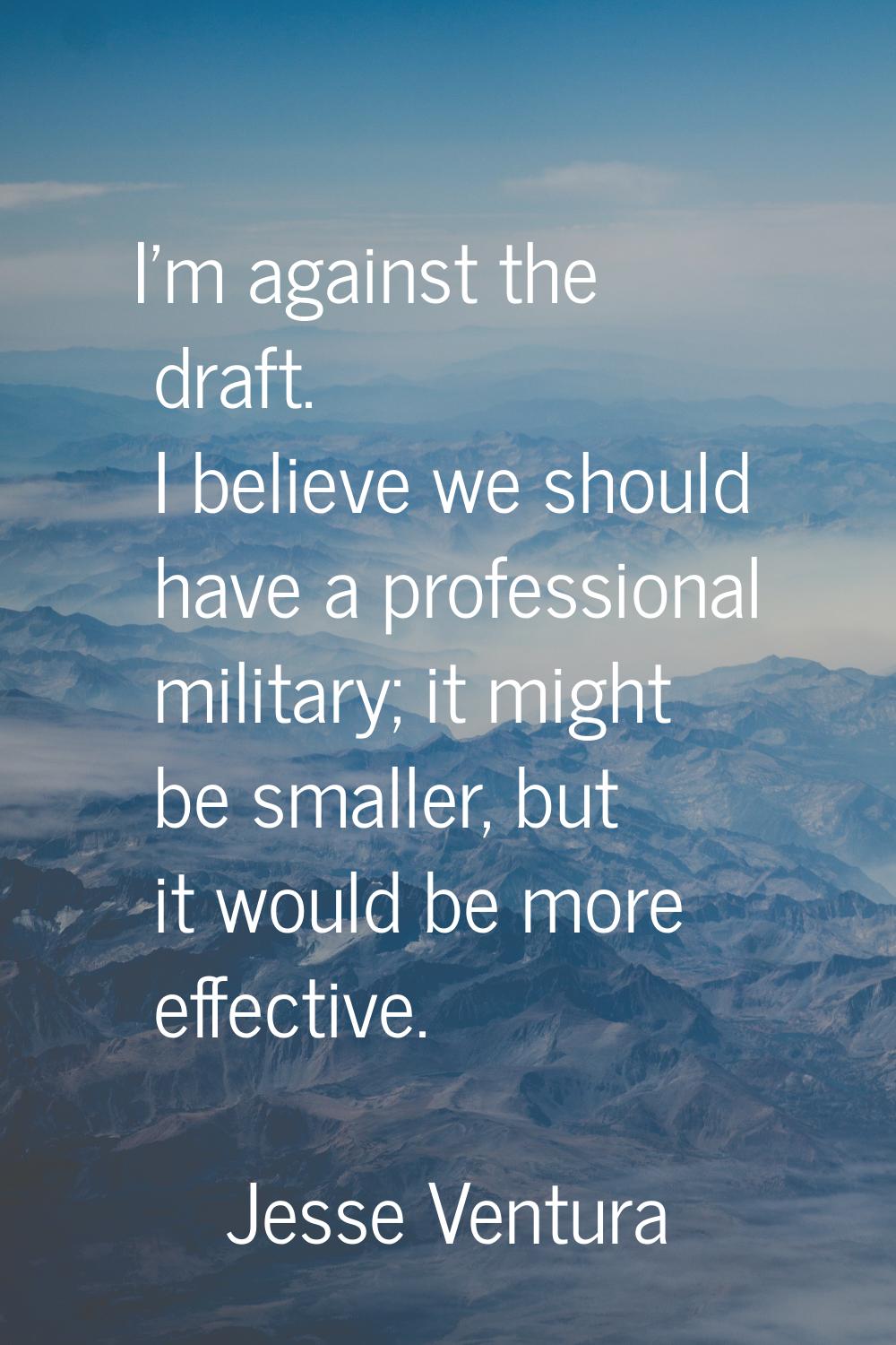 I'm against the draft. I believe we should have a professional military; it might be smaller, but i