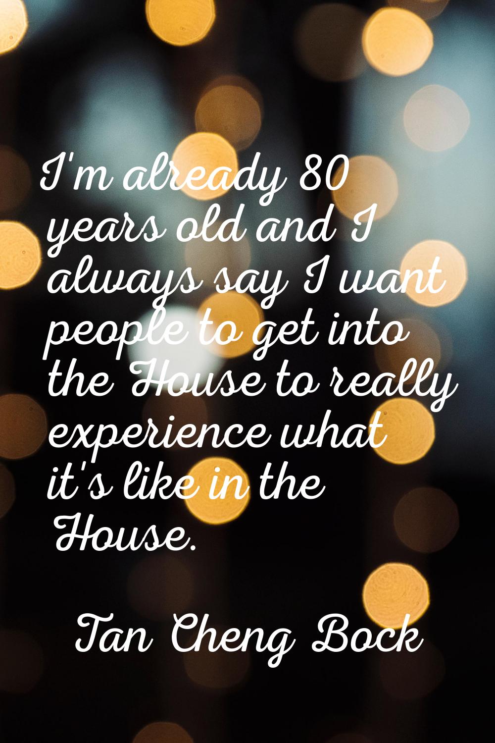 I'm already 80 years old and I always say I want people to get into the House to really experience 