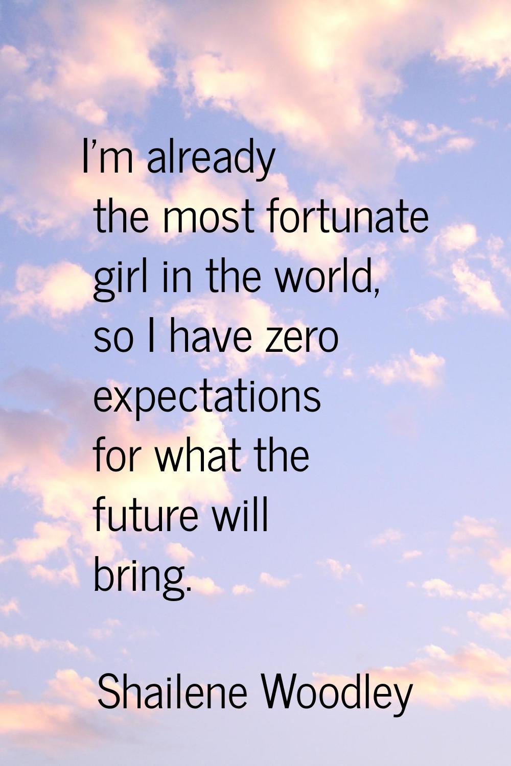 I'm already the most fortunate girl in the world, so I have zero expectations for what the future w