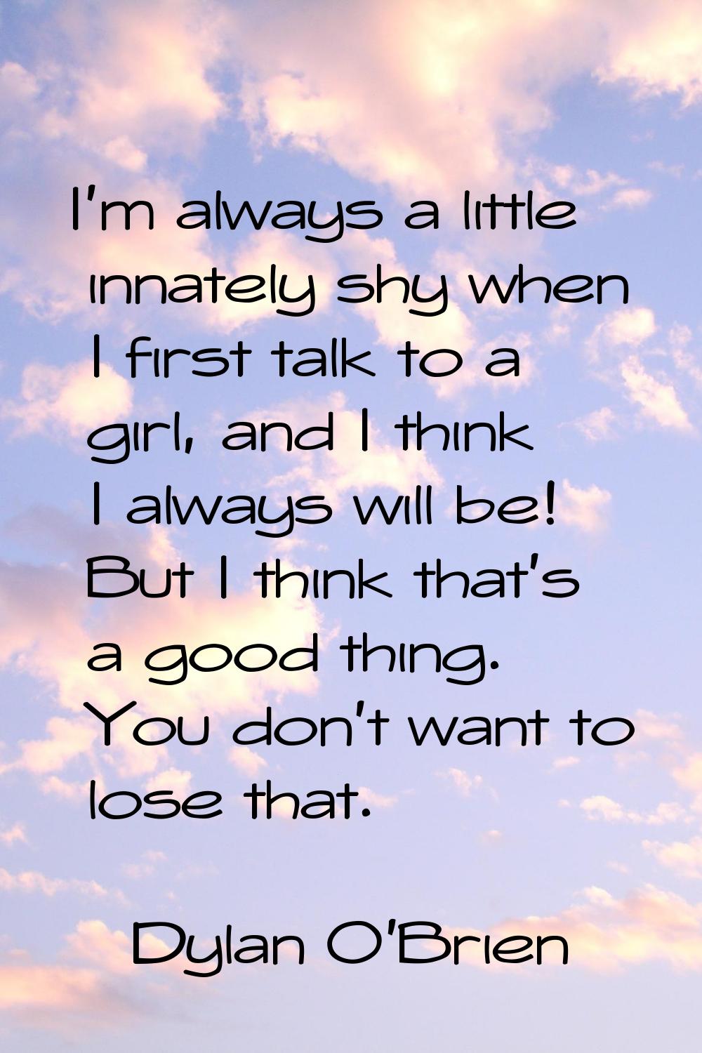 I'm always a little innately shy when I first talk to a girl, and I think I always will be! But I t