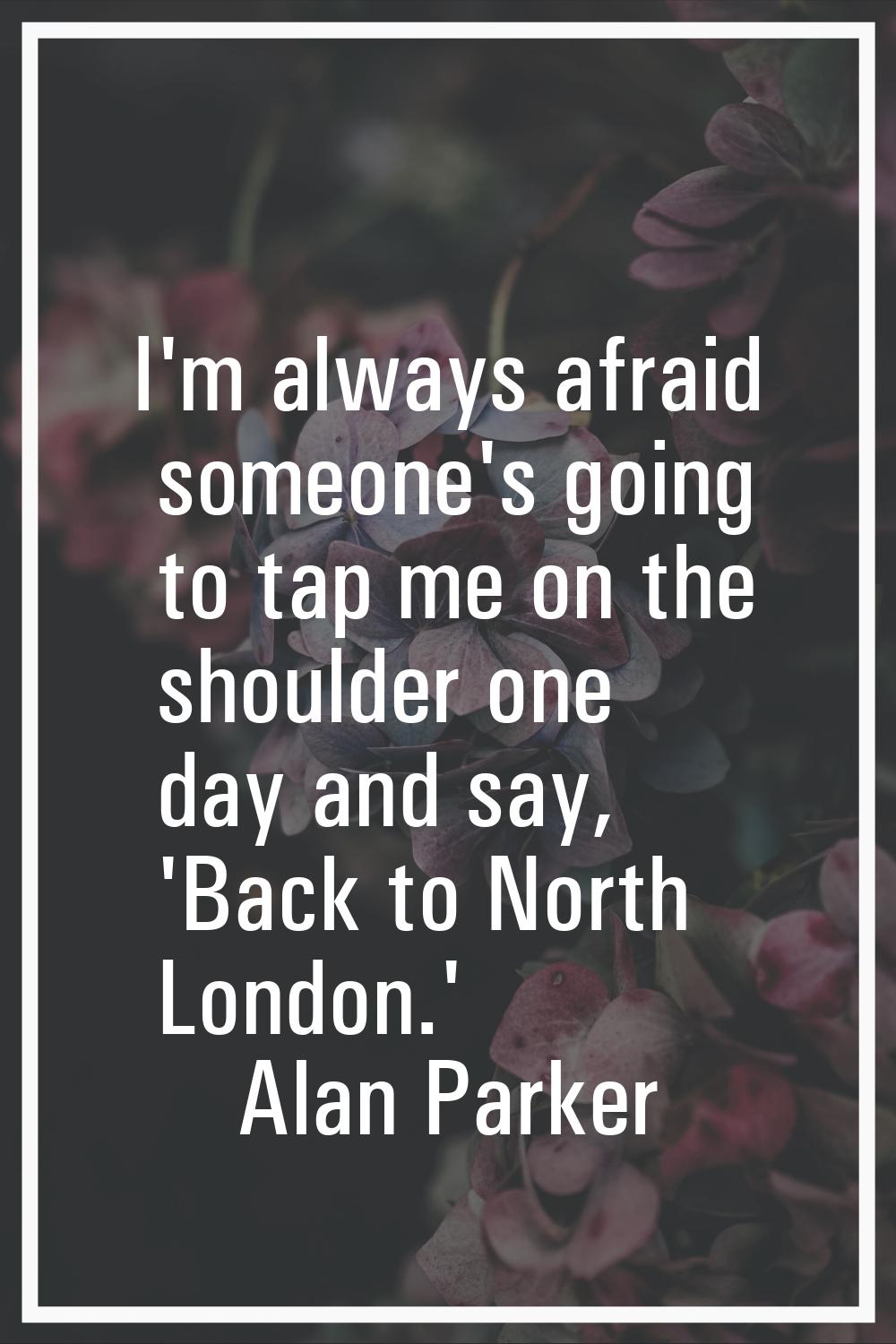 I'm always afraid someone's going to tap me on the shoulder one day and say, 'Back to North London.