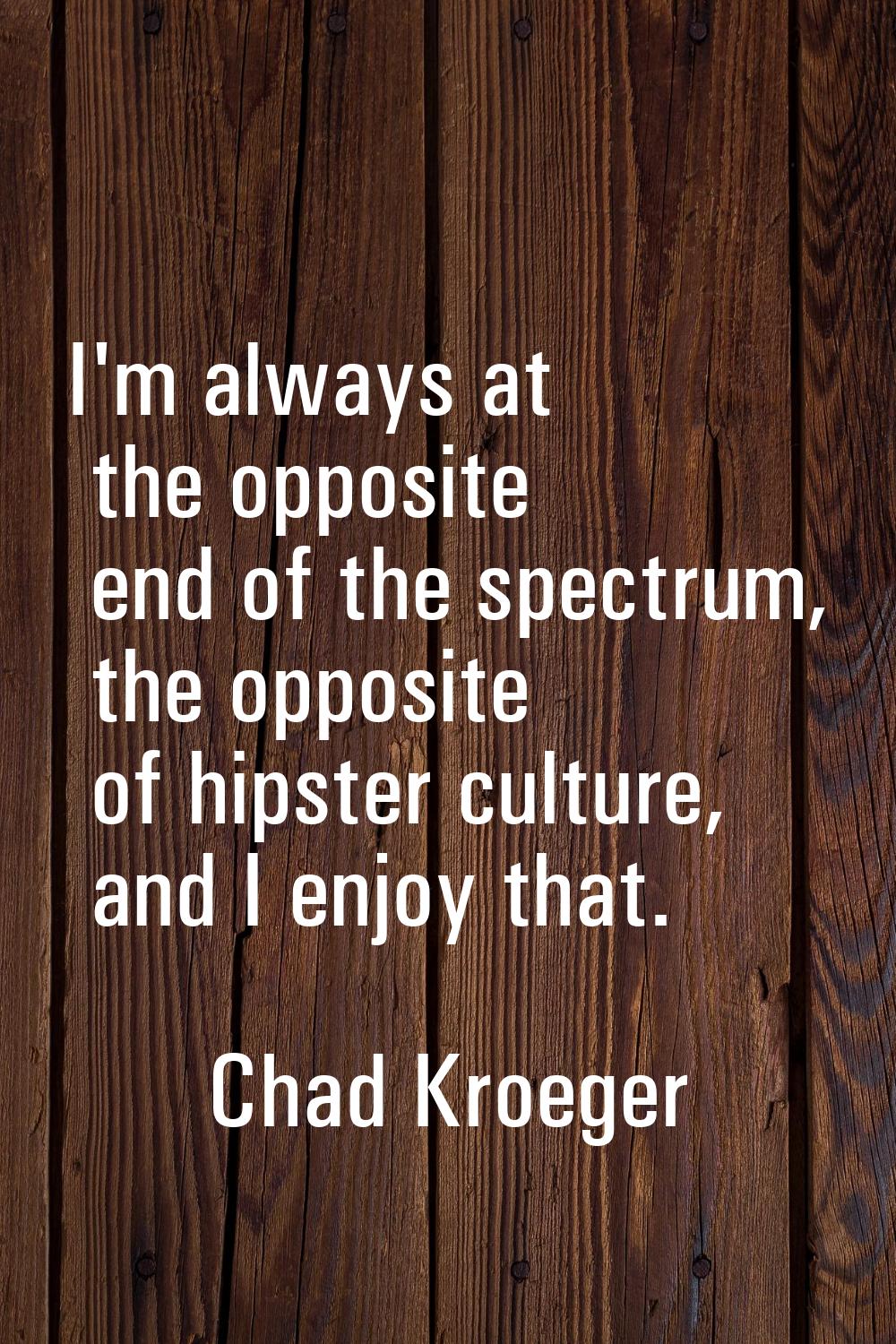 I'm always at the opposite end of the spectrum, the opposite of hipster culture, and I enjoy that.