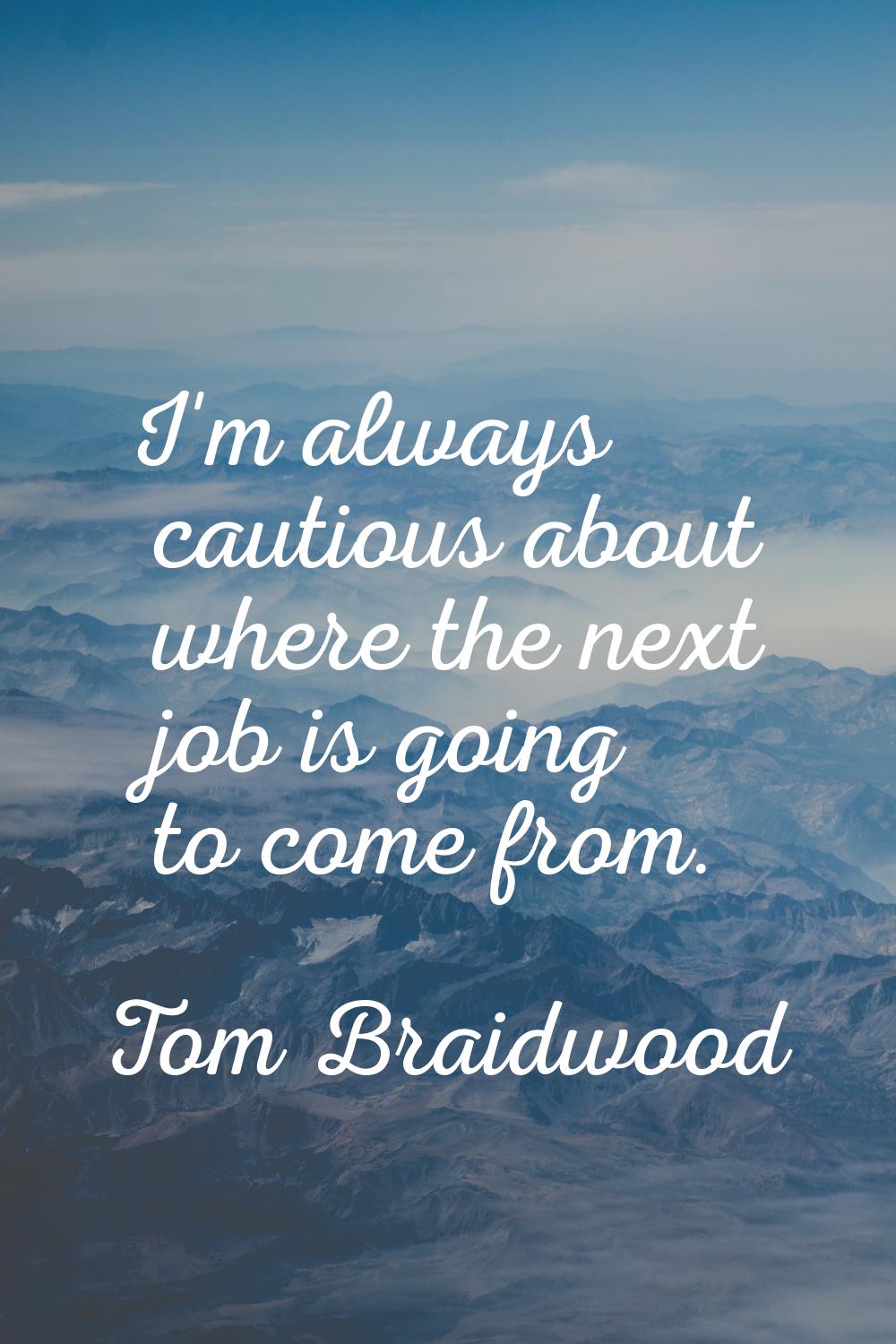 I'm always cautious about where the next job is going to come from.