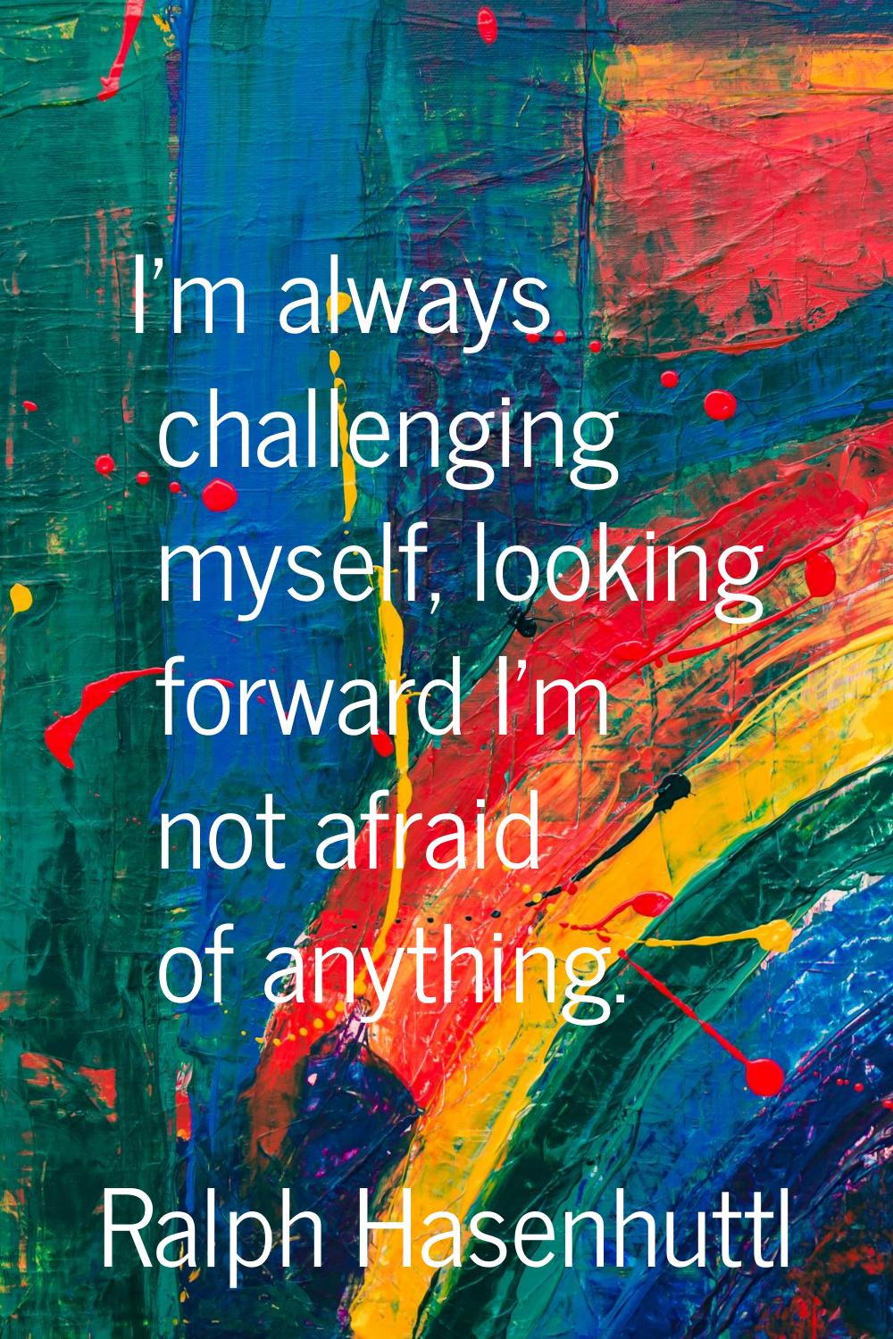 I'm always challenging myself, looking forward I'm not afraid of anything.