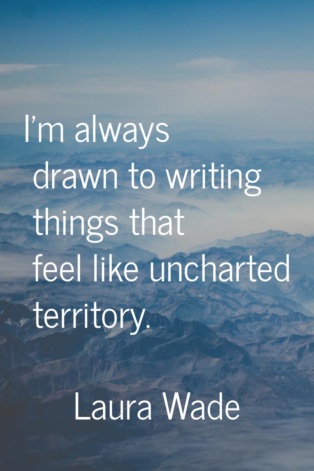 I'm always drawn to writing things that feel like uncharted territory.