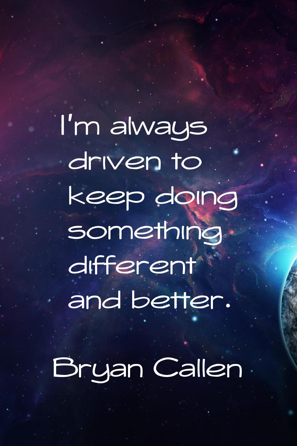I'm always driven to keep doing something different and better.