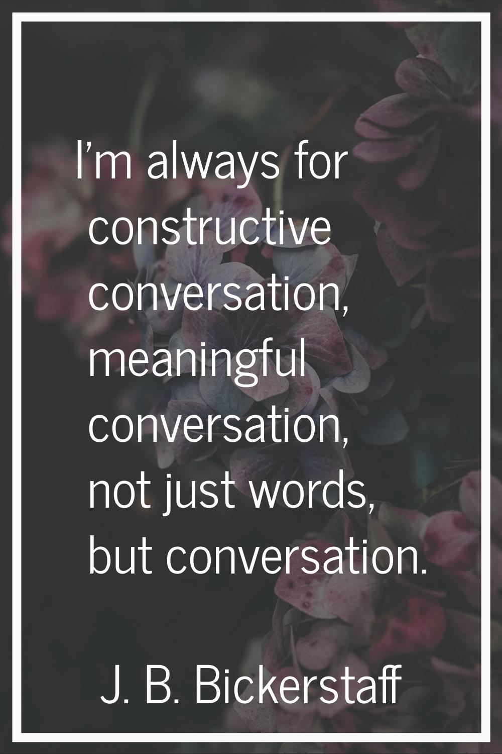 I'm always for constructive conversation, meaningful conversation, not just words, but conversation
