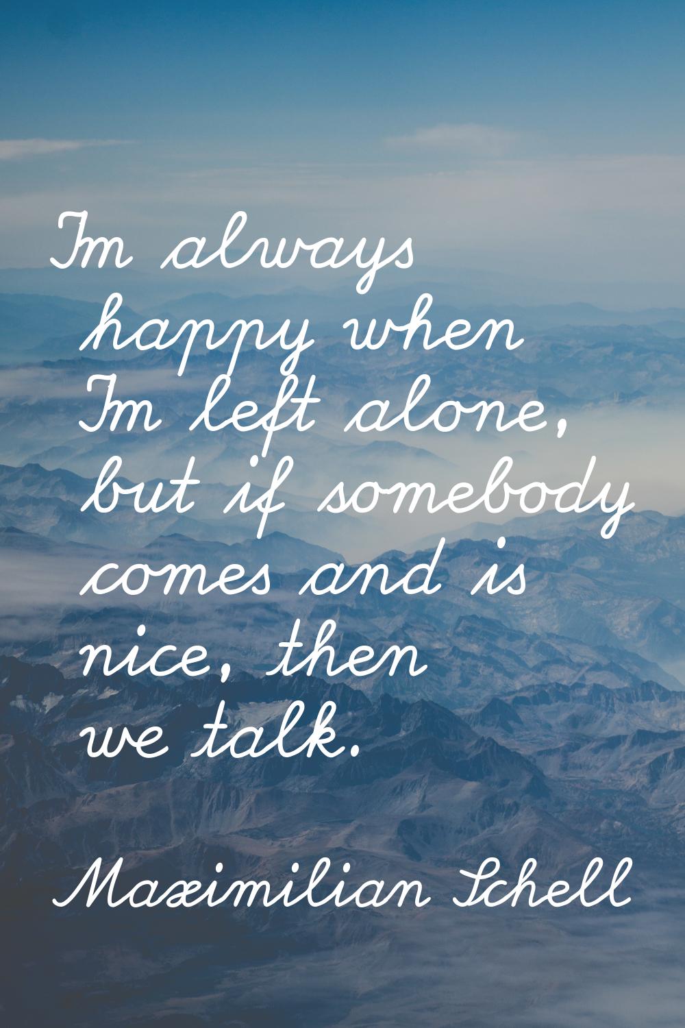 I'm always happy when I'm left alone, but if somebody comes and is nice, then we talk.