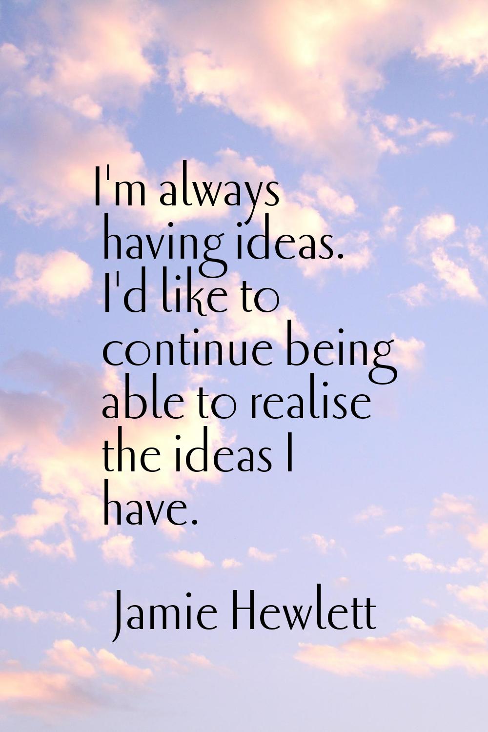 I'm always having ideas. I'd like to continue being able to realise the ideas I have.