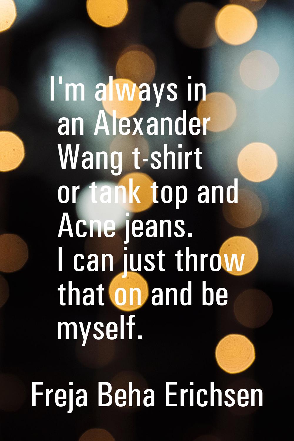 I'm always in an Alexander Wang t-shirt or tank top and Acne jeans. I can just throw that on and be