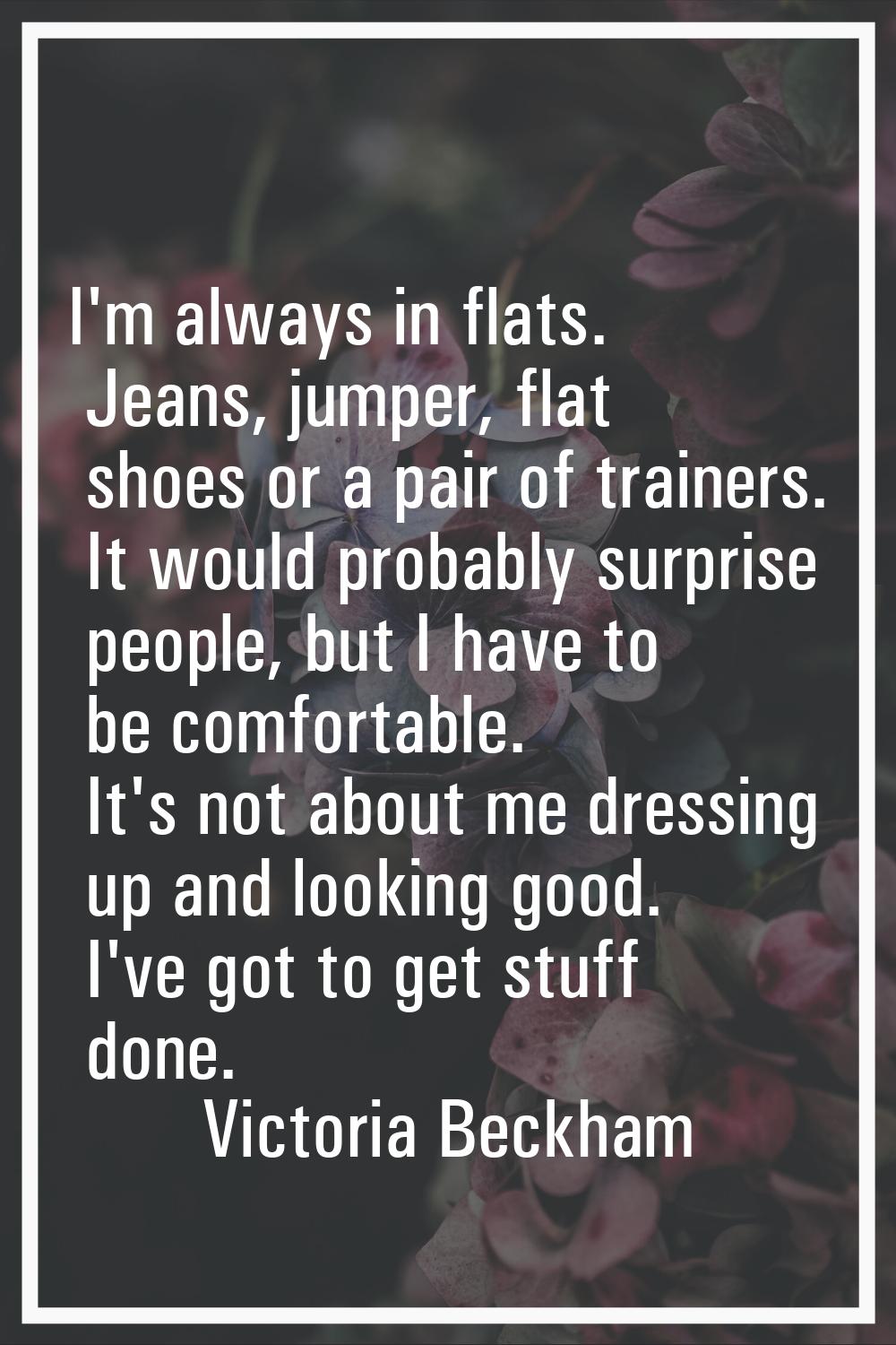 I'm always in flats. Jeans, jumper, flat shoes or a pair of trainers. It would probably surprise pe