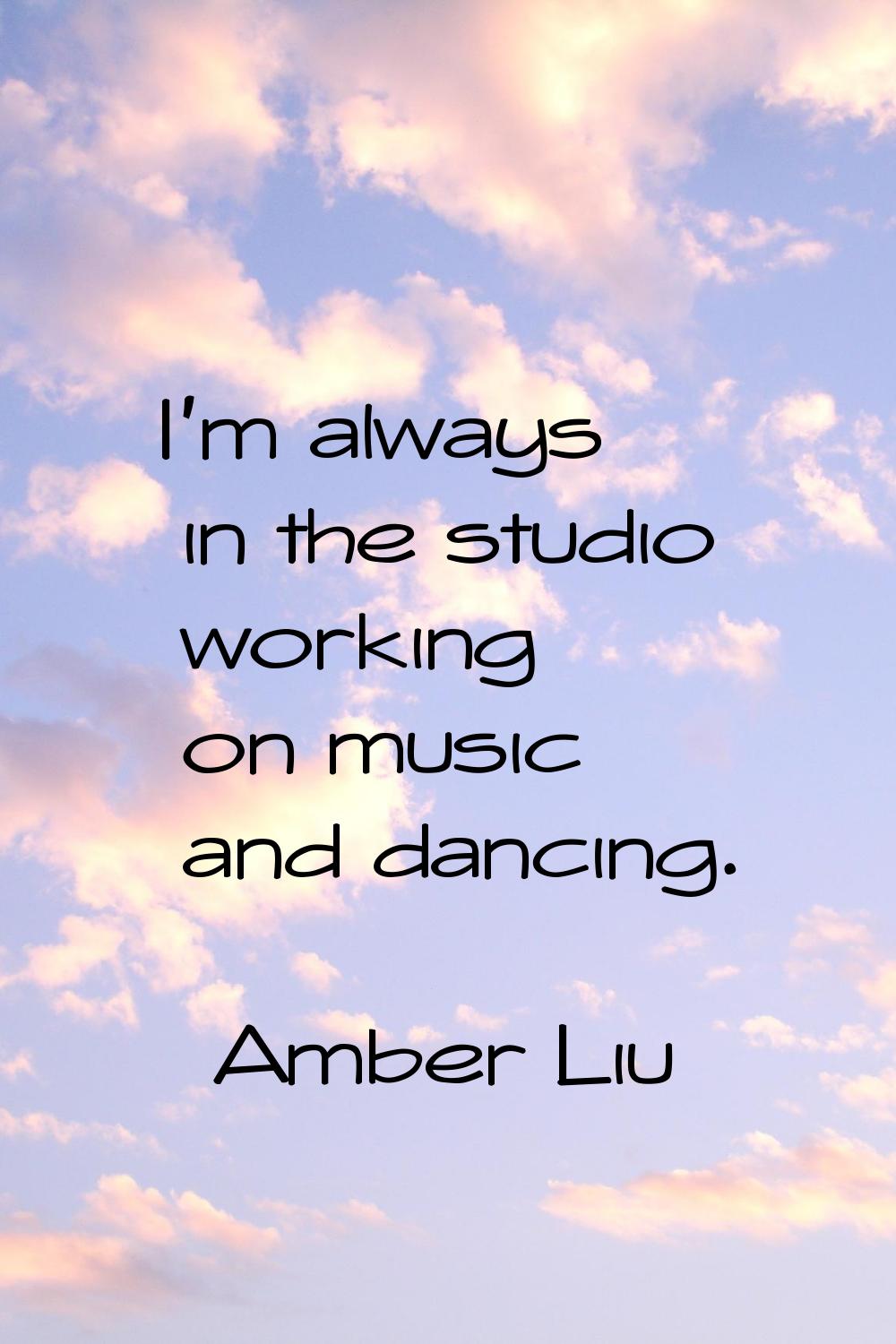 I'm always in the studio working on music and dancing.