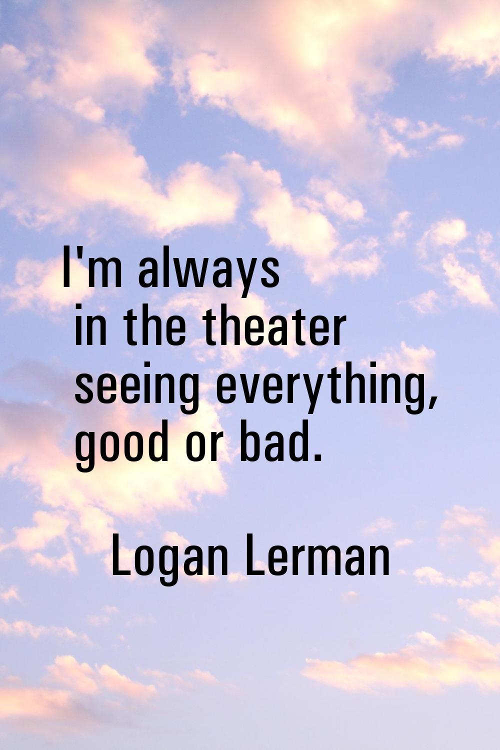 I'm always in the theater seeing everything, good or bad.