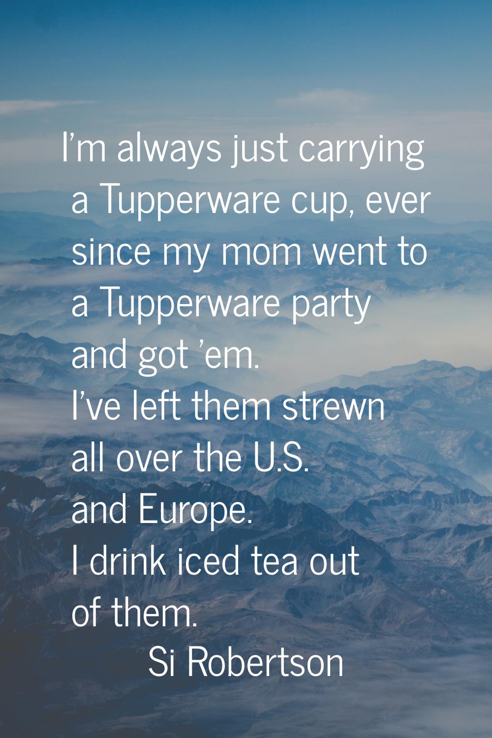 I'm always just carrying a Tupperware cup, ever since my mom went to a Tupperware party and got 'em