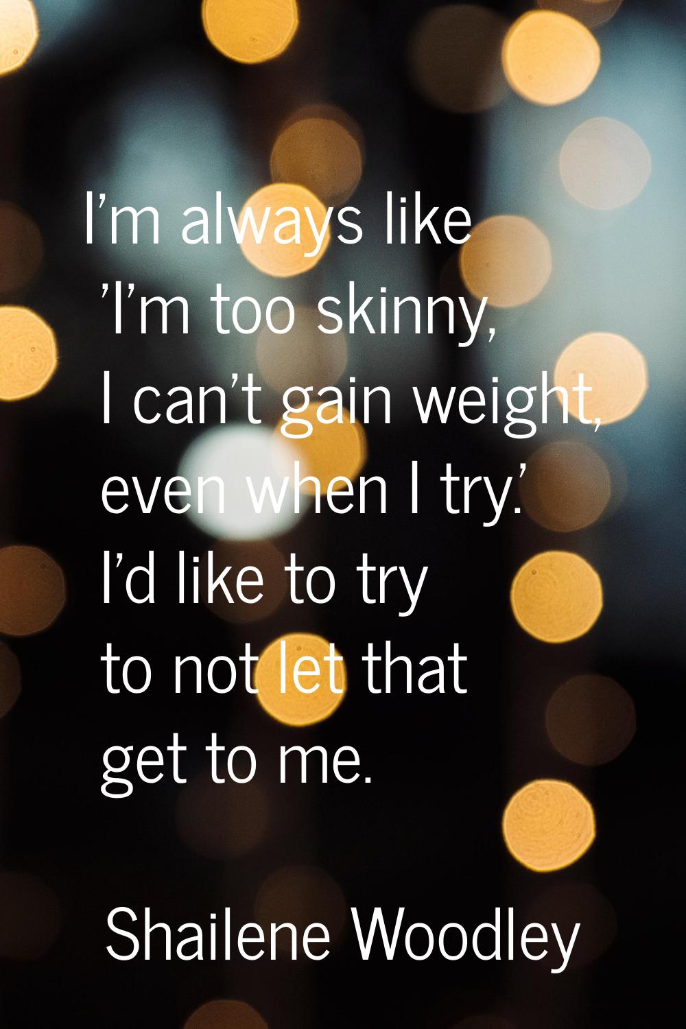I'm always like 'I'm too skinny, I can't gain weight, even when I try.' I'd like to try to not let 