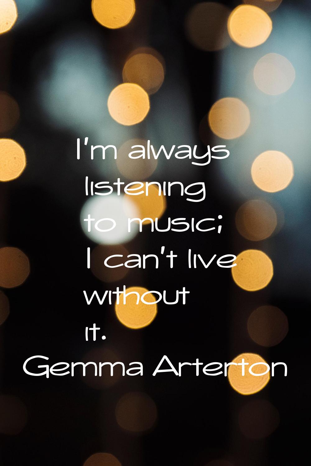 I'm always listening to music; I can't live without it.
