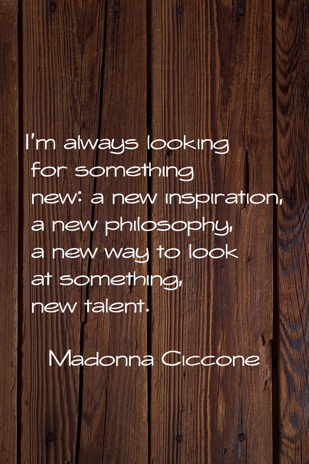 I'm always looking for something new: a new inspiration, a new philosophy, a new way to look at som
