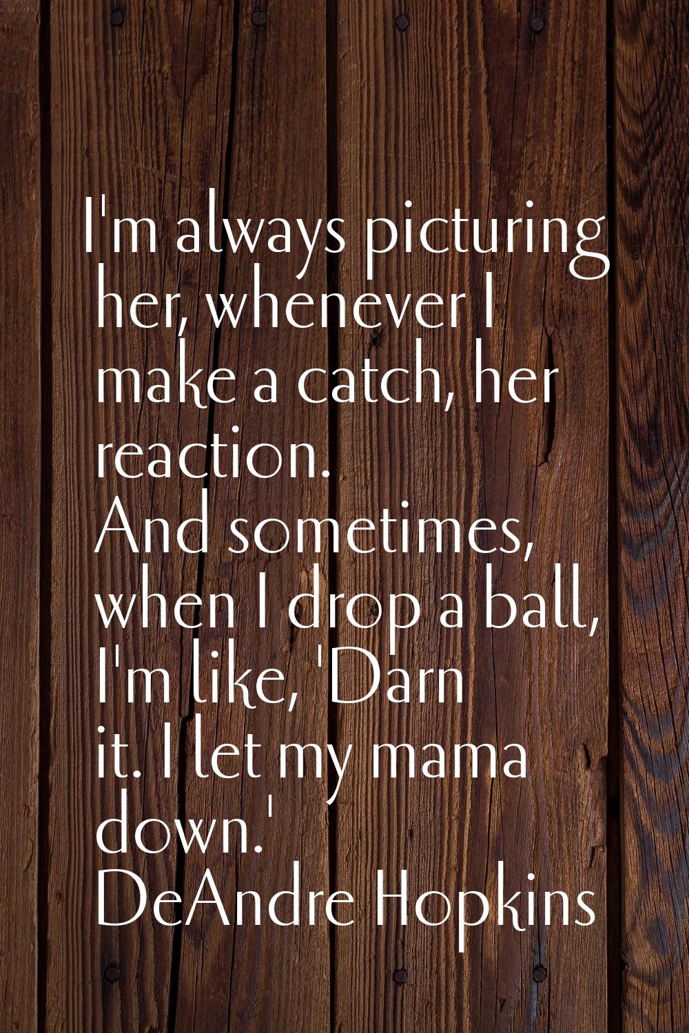 I'm always picturing her, whenever I make a catch, her reaction. And sometimes, when I drop a ball,