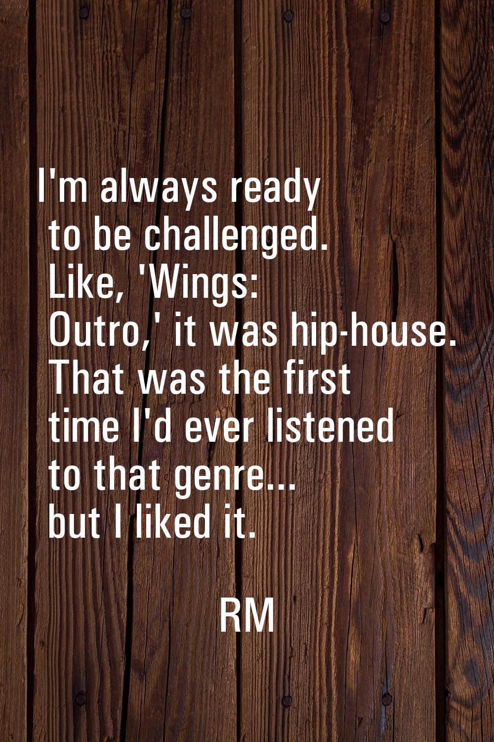 I'm always ready to be challenged. Like, 'Wings: Outro,' it was hip-house. That was the first time 
