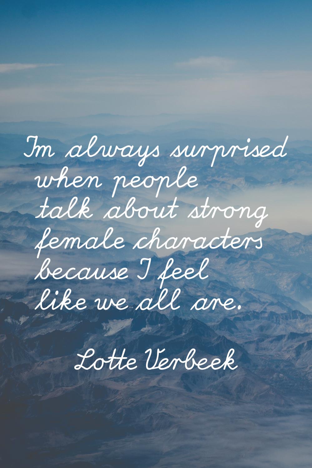I'm always surprised when people talk about strong female characters because I feel like we all are