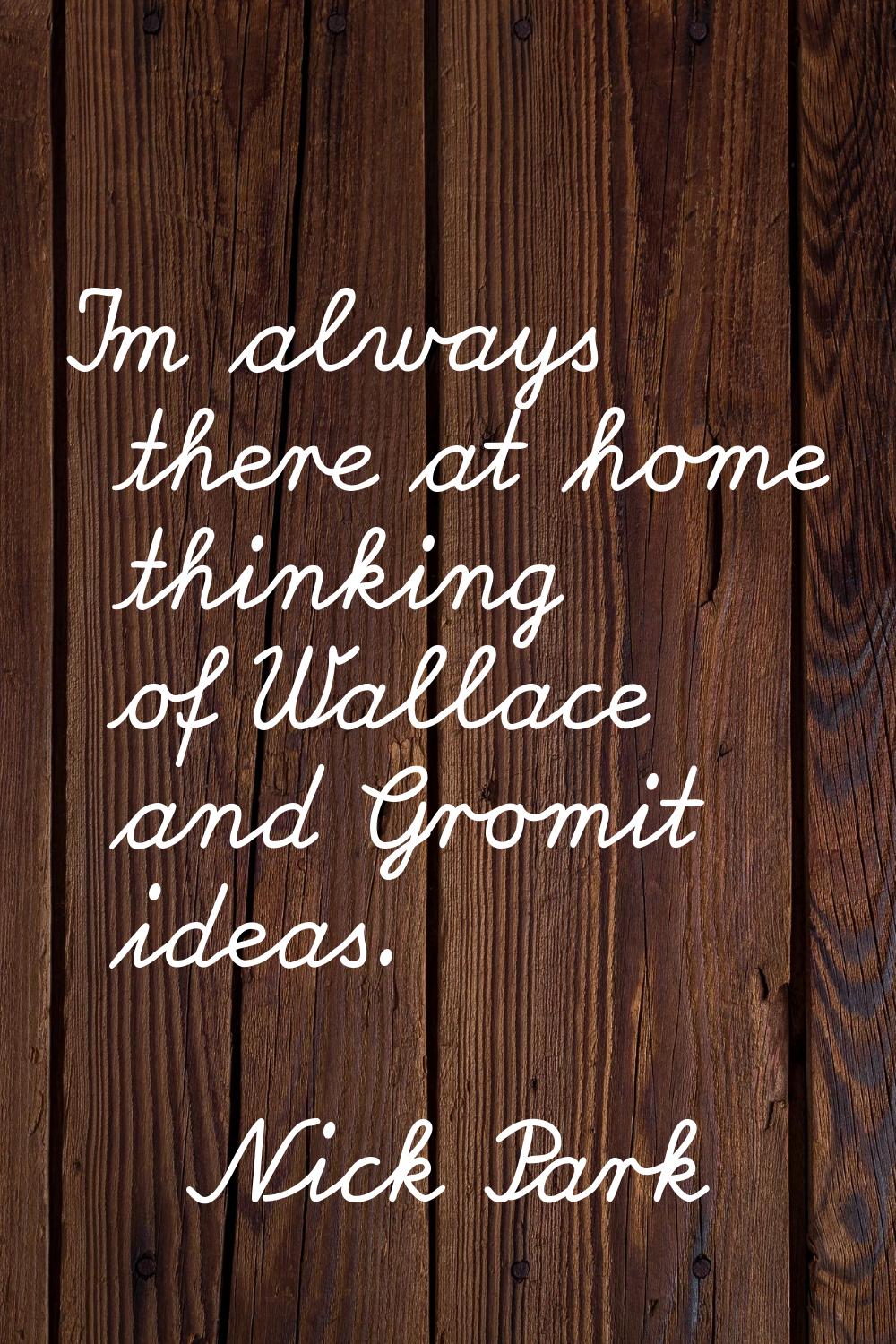 I'm always there at home thinking of Wallace and Gromit ideas.