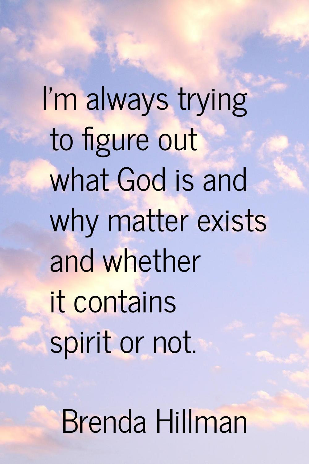 I'm always trying to figure out what God is and why matter exists and whether it contains spirit or