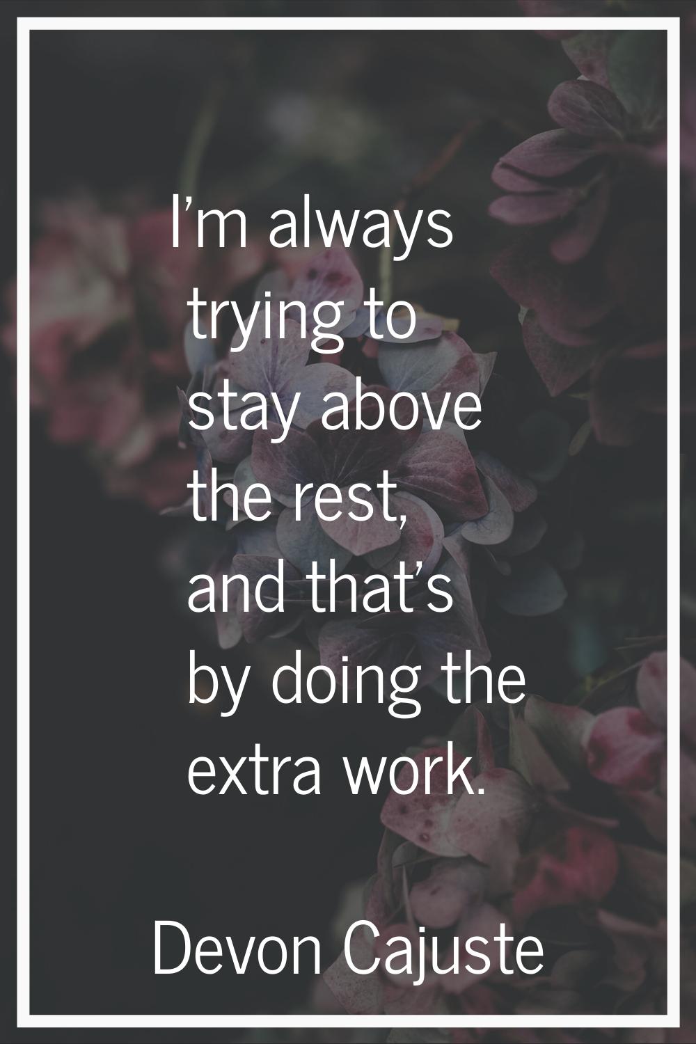 I'm always trying to stay above the rest, and that's by doing the extra work.