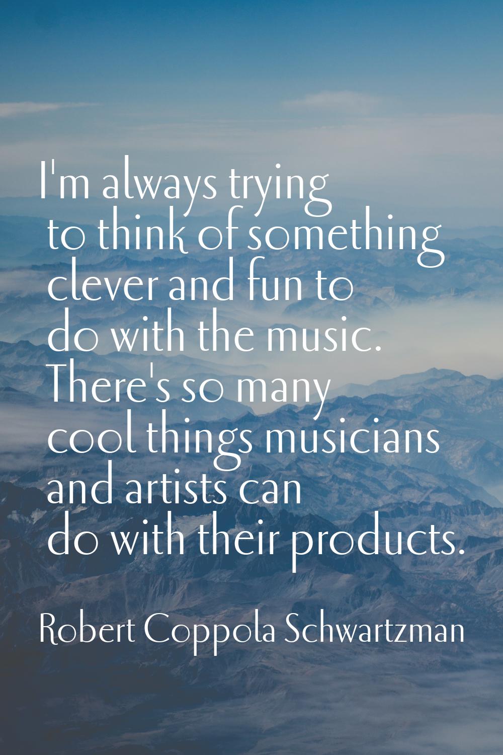 I'm always trying to think of something clever and fun to do with the music. There's so many cool t
