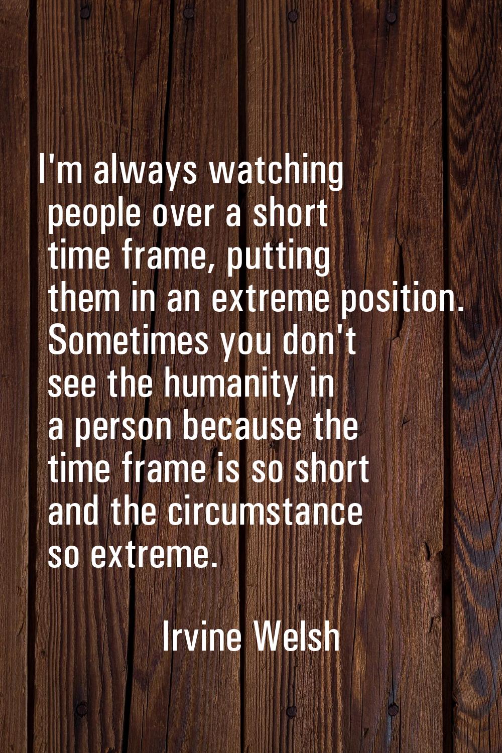 I'm always watching people over a short time frame, putting them in an extreme position. Sometimes 